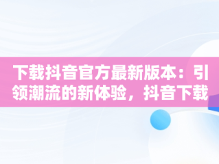 下载抖音官方最新版本：引领潮流的新体验，抖音下载安装新版本官网 