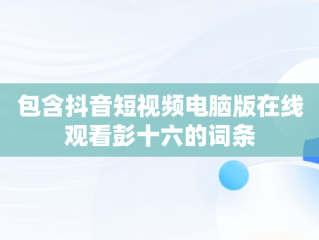 包含抖音短视频电脑版在线观看彭十六的词条