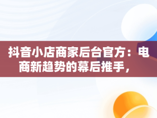 抖音小店商家后台官方：电商新趋势的幕后推手， 