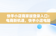 快手小店商家版登录入口：电商新机遇，快手小店电脑版入口在哪里 