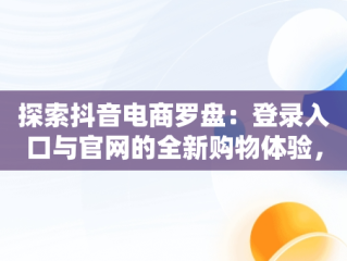 探索抖音电商罗盘：登录入口与官网的全新购物体验，抖音电商罗盘登陆 