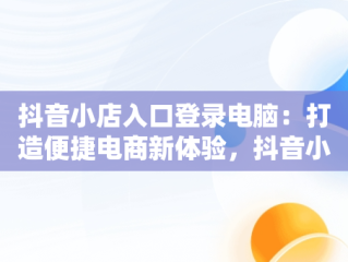 抖音小店入口登录电脑：打造便捷电商新体验，抖音小店入口登录电脑版官网 