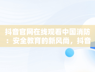 抖音官网在线观看中国消防：安全教育的新风尚，抖音官网在线观看中国消防电影 
