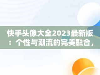 快手头像大全2023最新版：个性与潮流的完美融合，快手头像大全2023最新版图片 