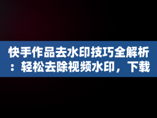 快手作品去水印技巧全解析：轻松去除视频水印，下载快手作品怎么把水印去掉苹果手机 