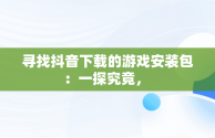 寻找抖音下载的游戏安装包：一探究竟， 