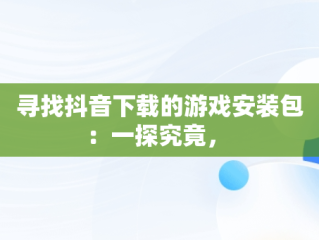 寻找抖音下载的游戏安装包：一探究竟， 