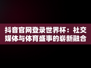 抖音官网登录世界杯：社交媒体与体育盛事的崭新融合，抖音官网登录世界杯账号 