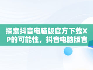 探索抖音电脑版官方下载XP的可能性，抖音电脑版官方下载入口 