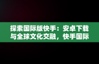 探索国际版快手：安卓下载与全球文化交融，快手国际版下载安装 