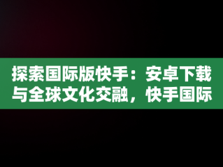 探索国际版快手：安卓下载与全球文化交融，快手国际版下载安装 