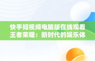 快手短视频电脑版在线观看王者荣耀：新时代的娱乐体验，快手用电脑看 