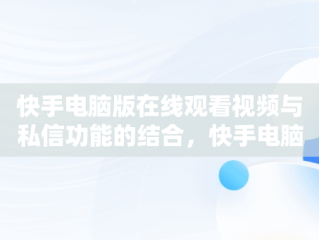 快手电脑版在线观看视频与私信功能的结合，快手电脑版在线观看视频可以私信聊天吗 