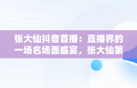 张大仙抖音首播：直播界的一场名场面盛宴，张大仙第一次直播回放 