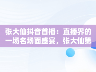 张大仙抖音首播：直播界的一场名场面盛宴，张大仙第一次直播回放 