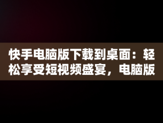 快手电脑版下载到桌面：轻松享受短视频盛宴，电脑版快手怎么下载到电脑 