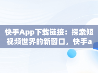 快手App下载链接：探索短视频世界的新窗口，快手app下载链接怎么打开 