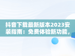抖音下载最新版本2023安装指南：免费体验新功能，下载抖音2020年最新版 