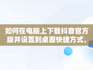 如何在电脑上下载抖音官方版并设置到桌面快捷方式，电脑版抖音怎样下载到桌面 