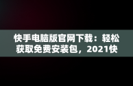 快手电脑版官网下载：轻松获取免费安装包，2021快手电脑版 