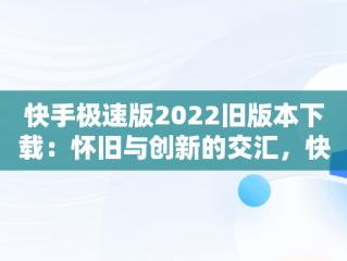 快手极速版2022旧版本下载：怀旧与创新的交汇，快手极速版2022旧版本下载永不升级 