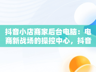 抖音小店商家后台电脑：电商新战场的操控中心，抖音电脑端商家 