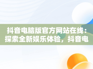 抖音电脑版官方网站在线：探索全新娱乐体验，抖音电脑版官方网站在线登录 