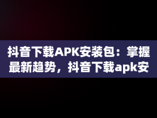 抖音下载APK安装包：掌握最新趋势，抖音下载apk安装包安装不了 