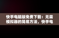 快手电脑版免费下载：无需模拟器的简易方法，快手电脑下载电脑版 