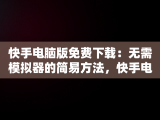 快手电脑版免费下载：无需模拟器的简易方法，快手电脑下载电脑版 