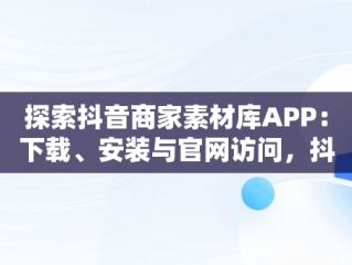 探索抖音商家素材库APP：下载、安装与官网访问，抖音商品素材 
