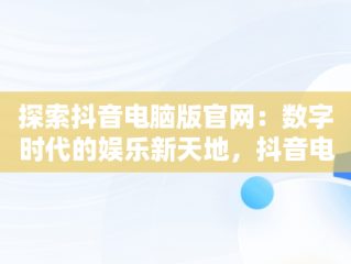 探索抖音电脑版官网：数字时代的娱乐新天地，抖音电脑版官网网址 
