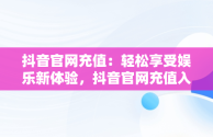 抖音官网充值：轻松享受娱乐新体验，抖音官网充值入口1:10 