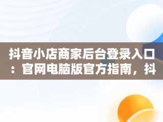 抖音小店商家后台登录入口：官网电脑版官方指南，抖音小店商家登陆入口 