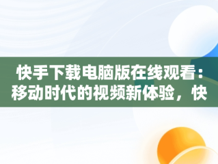 快手下载电脑版在线观看：移动时代的视频新体验，快手下载电脑版在线观看免费 