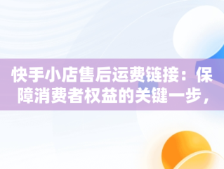 快手小店售后运费链接：保障消费者权益的关键一步，快手小店运费链接怎么上 