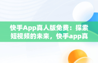 快手App真人版免费：探索短视频的未来，快手app真人版免费下载 