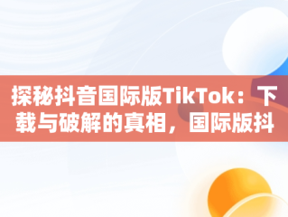 探秘抖音国际版TikTok：下载与破解的真相，国际版抖音tiktok破解教程 