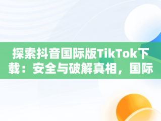 探索抖音国际版TikTok下载：安全与破解真相，国际版抖音tiktok破解教程 