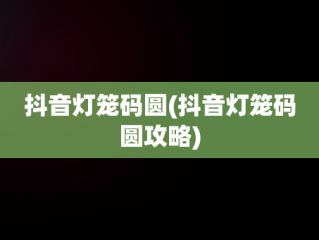 抖音灯笼码圆(抖音灯笼码圆攻略)