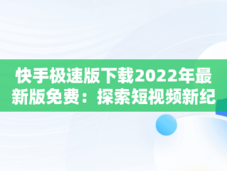 快手极速版下载2022年最新版免费：探索短视频新纪元，快手极速版下载2022年最新版免费官方 