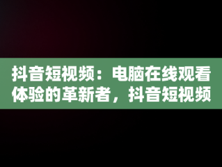 抖音短视频：电脑在线观看体验的革新者，抖音短视频在线使用看电脑可以吗 