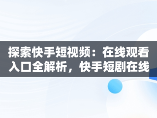 探索快手短视频：在线观看入口全解析，快手短剧在线看 