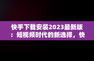 快手下载安装2023最新版：短视频时代的新选择，快手下载安装2023最新版免费官方 