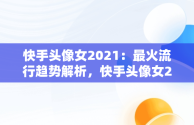 快手头像女2021：最火流行趋势解析，快手头像女2021最新款 