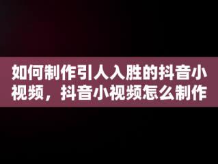 如何制作引人入胜的抖音小视频，抖音小视频怎么制作不能超多长时间 