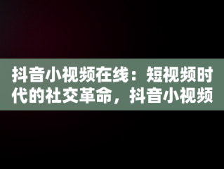 抖音小视频在线：短视频时代的社交革命，抖音小视频在线观欢颜阁 