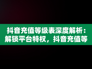 抖音充值等级表深度解析：解锁平台特权，抖音充值等级表最新 