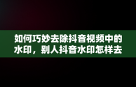 如何巧妙去除抖音视频中的水印，别人抖音水印怎样去掉视频 