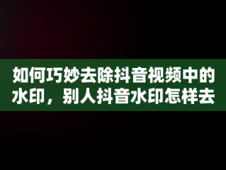 如何巧妙去除抖音视频中的水印，别人抖音水印怎样去掉视频 